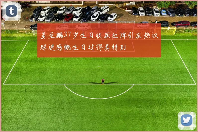 姜至鹏37岁生日收获红牌引发热议球迷感慨生日过得真特别