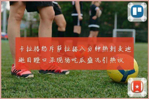 卡拉格怒斥萨拉赫八分钟热刺麦迪逊目瞪口呆现场吃瓜盛况引热议