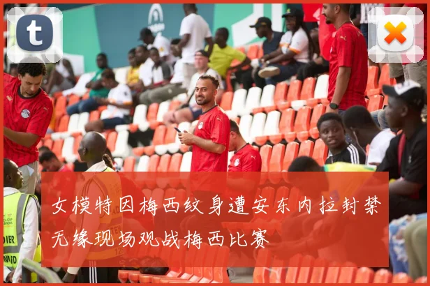 女模特因梅西纹身遭安东内拉封禁无缘现场观战梅西比赛