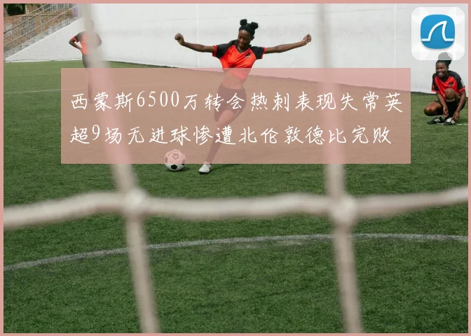西蒙斯6500万转会热刺表现失常英超9场无进球惨遭北伦敦德比完败