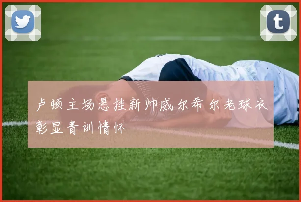 卢顿主场悬挂新帅威尔希尔老球衣彰显青训情怀