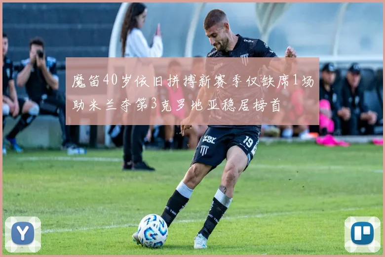 魔笛40岁依旧拼搏新赛季仅缺席1场助米兰夺第3克罗地亚稳居榜首