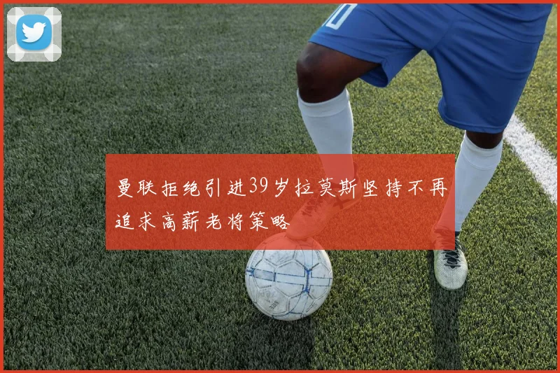 曼联拒绝引进39岁拉莫斯坚持不再追求高薪老将策略