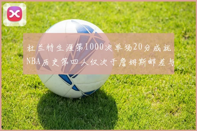 杜兰特生涯第1000次单场20分成就NBA历史第四人仅次于詹姆斯邮差与天勾