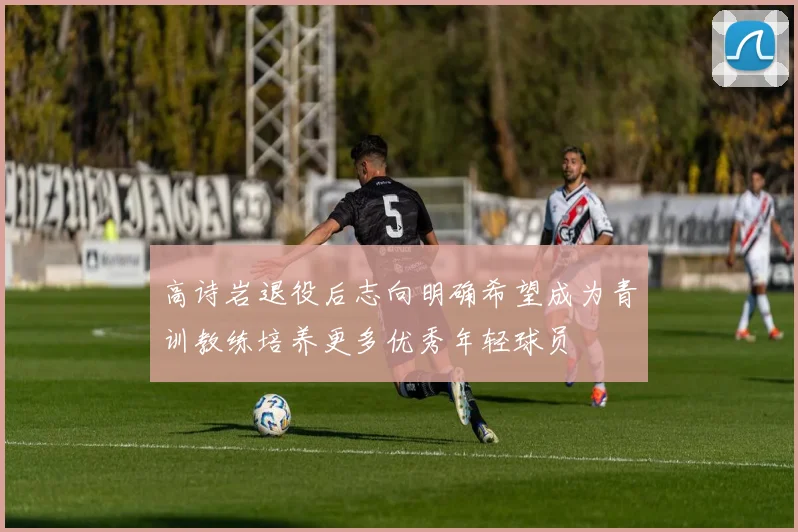 高诗岩退役后志向明确希望成为青训教练培养更多优秀年轻球员