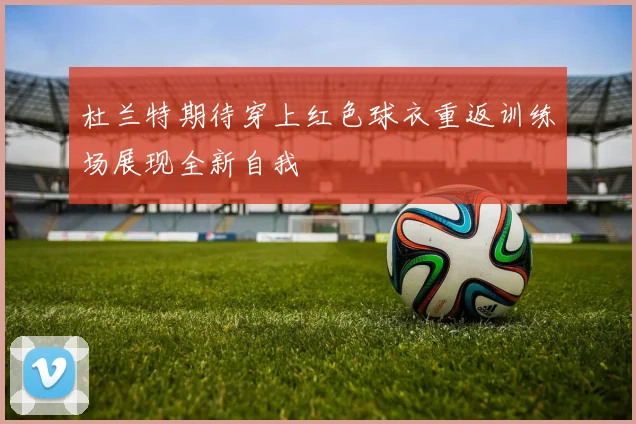 杜兰特期待穿上红色球衣重返训练场展现全新自我