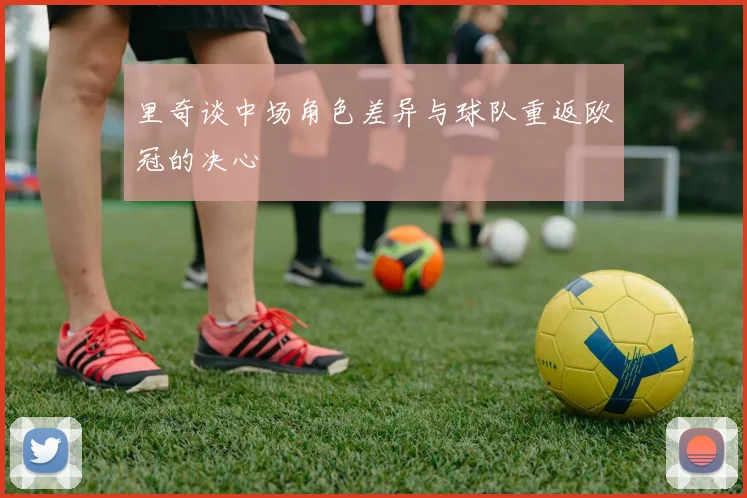 里奇谈中场角色差异与球队重返欧冠的决心
