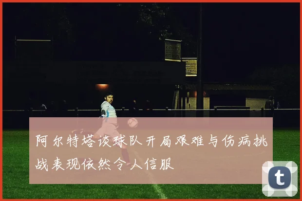 阿尔特塔谈球队开局艰难与伤病挑战表现依然令人信服