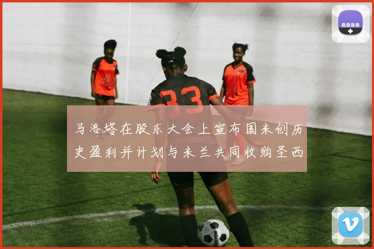 马洛塔在股东大会上宣布国米创历史盈利并计划与米兰共同收购圣西罗
