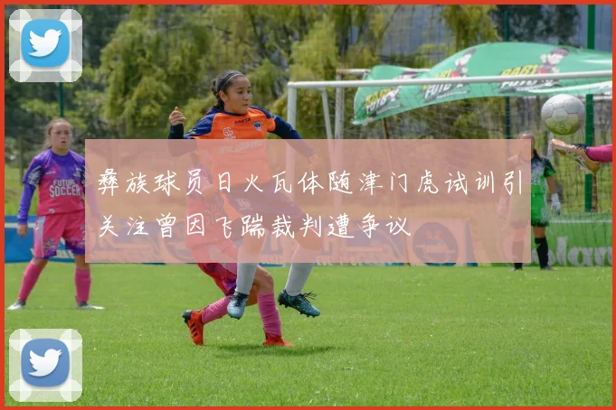 彝族球员日火瓦体随津门虎试训引关注曾因飞踹裁判遭争议