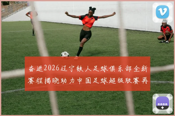 奋进2026辽宁铁人足球俱乐部全新赛程揭晓助力中国足球超级联赛再创辉煌