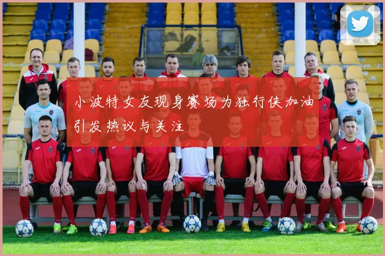 小波特女友现身赛场为独行侠加油引发热议与关注