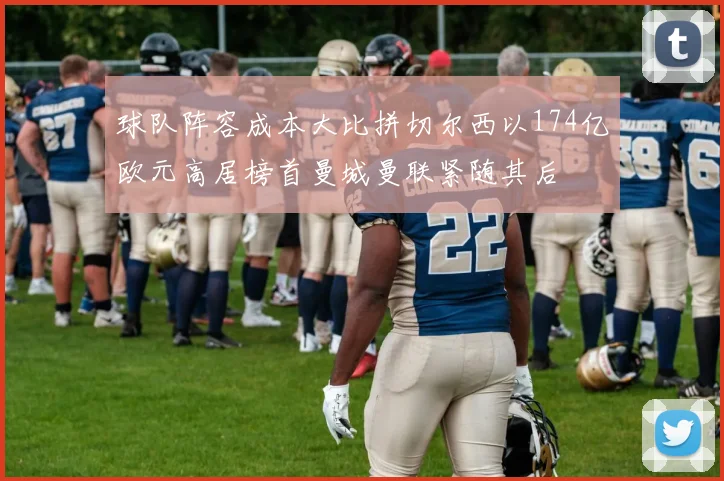 球队阵容成本大比拼切尔西以174亿欧元高居榜首曼城曼联紧随其后
