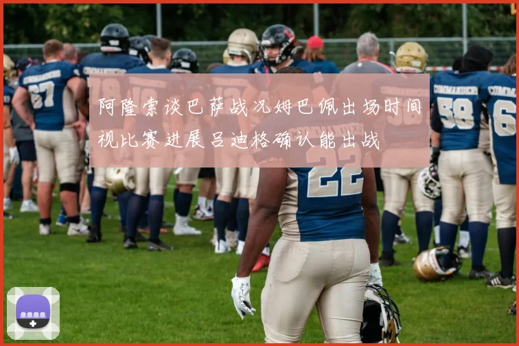 阿隆索谈巴萨战况姆巴佩出场时间视比赛进展吕迪格确认能出战