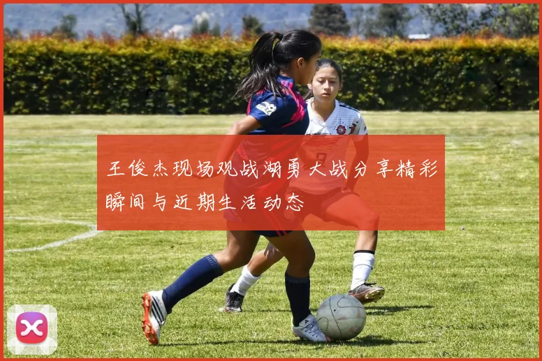 王俊杰现场观战湖勇大战分享精彩瞬间与近期生活动态