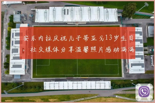 安东内拉庆祝儿子蒂亚戈13岁生日，社交媒体分享温馨照片感动满满