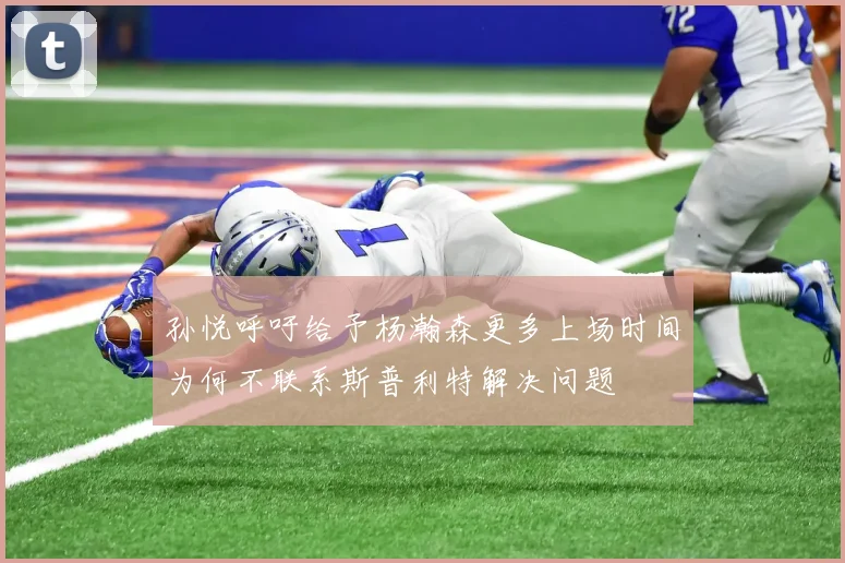 孙悦呼吁给予杨瀚森更多上场时间为何不联系斯普利特解决问题