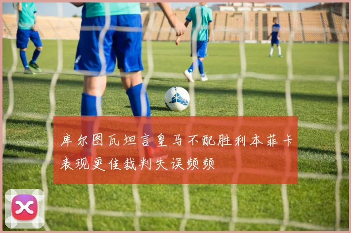库尔图瓦坦言皇马不配胜利本菲卡表现更佳裁判失误频频