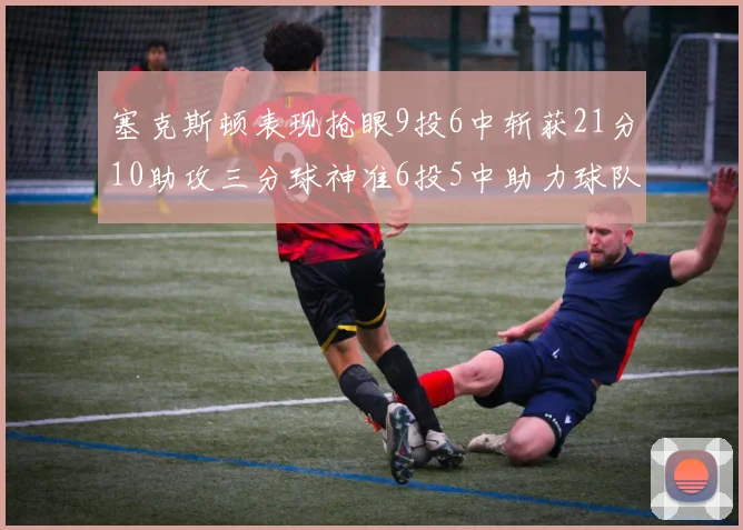 塞克斯顿表现抢眼9投6中斩获21分10助攻三分球神准6投5中助力球队胜利