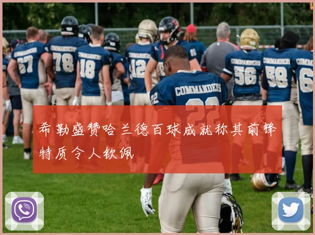 希勒盛赞哈兰德百球成就称其前锋特质令人钦佩