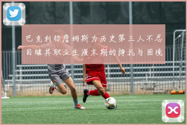 巴克利称詹姆斯为历史第三人不忍目睹其职业生涯末期的挣扎与困境